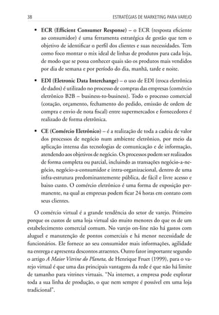 38                                      Estratégias dE MarkEting para VarEjo

     	ECR (Efficient Consumer Response) – o ECR (resposta eficiente
       ao consumidor) é uma ferramenta estratégica de gestão que tem o
       objetivo de identificar o perfil dos clientes e suas necessidades. Tem
       como foco montar o mix ideal de linhas de produtos para cada loja,
       de modo que se possa conhecer quais são os produtos mais vendidos
       por dia de semana e por período do dia, manhã, tarde e noite.

     	EDI (Eletronic Data Interchange) – o uso de EDI (troca eletrônica
       de dados) é utilizado no processo de compras das empresas (comércio
       eletrônico B2B – business-to-business). Todo o processo comercial
       (cotação, orçamento, fechamento do pedido, emissão de ordem de
       compra e envio de nota fiscal) entre supermercados e fornecedores é
       realizado de forma eletrônica.

     	 (Comércio Eletrônico) – é a realização de toda a cadeia de valor
       CE
       dos processos de negócio num ambiente eletrônico, por meio da
       aplicação intensa das tecnologias de comunicação e de informação,
       atendendo aos objetivos de negócio. Os processos podem ser realizados
       de forma completa ou parcial, incluindo as transações negócio-a-ne-
       gócio, negócio-a-consumidor e intra-organizacional, dentro de uma
       infra-estrutura predominantemente pública, de fácil e livre acesso e
       baixo custo. O comércio eletrônico é uma forma de exposição per-
       manente, na qual as empresas podem ficar 24 horas em contato com
       seus clientes.

   O comércio virtual é a grande tendência do setor de varejo. Primeiro
porque os custos de uma loja virtual são muito menores do que os de um
estabelecimento comercial comum. No varejo on-line não há gastos com
aluguel e manutenção de pontos comerciais e há menor necessidade de
funcionários. Ele fornece ao seu consumidor mais informações, agilidade
na entrega e apresenta descontos atraentes. Outro fator importante segundo
o artigo A Maior Vitrine do Planeta, de Henrique Fruet (1999), para o va-
rejo virtual é que uma das principais vantagens da rede é que não há limite
de tamanho para vitrines virtuais. “Na internet, a empresa pode explorar
toda a sua linha de produção, o que nem sempre é possível em uma loja
tradicional”.
 