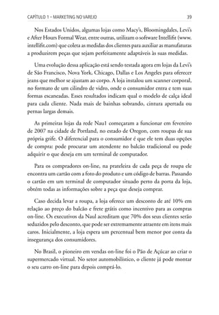 Capítulo 1 ▪ MarkEting no VarEjo                                            39

   Nos Estados Unidos, algumas lojas como Macy’s, Bloomingdales, Levi’s
e After Hours Formal Wear, entre outras, utilizam o software Intellifit (www.
intellifit.com) que coleta as medidas dos clientes para auxiliar as manufaturas
a produzirem peças que sejam perfeitamente adaptáveis às suas medidas.

   Uma evolução dessa aplicação está sendo testada agora em lojas da Levi’s
de São Francisco, Nova York, Chicago, Dallas e Los Angeles para oferecer
jeans que melhor se ajustam ao corpo. A loja instalou um scanner corporal,
no formato de um cilindro de vidro, onde o consumidor entra e tem suas
formas escaneadas. Esses resultados indicam qual o modelo de calça ideal
para cada cliente. Nada mais de bainhas sobrando, cintura apertada ou
pernas largas demais.

   As primeiras lojas da rede Nau1 começaram a funcionar em fevereiro
de 2007 na cidade de Portland, no estado de Oregon, com roupas de sua
própria grife. O diferencial para o consumidor é que ele tem duas opções
de compra: pode procurar um atendente no balcão tradicional ou pode
adquirir o que deseja em um terminal de computador.

   Para os compradores on-line, na prateleira de cada peça de roupa ele
encontra um cartão com a foto do produto e um código de barras. Passando
o cartão em um terminal de computador situado perto da porta da loja,
obtém todas as informações sobre a peça que deseja comprar.

    Caso decida levar a roupa, a loja oferece um desconto de até 10% em
relação ao preço do balcão e frete grátis como incentivo para as compras
on-line. Os executivos da Naul acreditam que 70% dos seus clientes serão
seduzidos pelo desconto, que pode ser extremamente atraente em itens mais
caros. Inicialmente, a loja espera um percentual bem menor por conta da
insegurança dos consumidores.

   No Brasil, o pioneiro em vendas on-line foi o Pão de Açúcar ao criar o
supermercado virtual. No setor automobilístico, o cliente já pode montar
o seu carro on-line para depois comprá-lo.
 