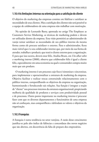 40                                        Estratégias dE MarkEting para VarEjo

1.10.4 As limitações internas na orientação para a satisfação do cliente
O objetivo do marketing das empresas consiste em fidelizar e satisfazer as
necessidades de seus clientes. Mas a satisfação dos clientes não será possível se
a equipe de colaboradores de uma empresa não trabalhar com motivação.

    Na opinião de Leonardo Barry, apontada no artigo The Employee as
Customers Service Marketing, as técnicas de marketing podem e devem
ser utilizadas dentro da empresa. Essa visão permitirá ao administrador de
varejo tentar satisfazer as necessidades de seu público interno da mesma
forma como ele procura satisfazer o externo. Para o administrador, ficou
mais visível que é o seu colaborador interno que, por meio da sua forma de
atender, trabalhar e produzir, que trará o cliente externo para a organização.
E para que isso ocorra, deverá estar feliz. Analisa Brum, em Um olhar sobre
o marketing interno (2000), observa que colaborador feliz é igual a cliente
feliz, especialmente em uma economia na qual o consumidor compra muito
mais que um produto.

   O marketing interno é um processo cujo foco é sintonizar e sincronizar,
para implementar e operacionalizar a estrutura de marketing da empresa.
Objetiva facilitar e realizar trocas construindo relacionamentos com o
público interno, compartilhando os objetivos da empresa ou organização,
harmonizando e fortalecendo tais relações. Sua função é integrar a noção
de “cliente” nos processos internos da estrutura organizacional, propiciando
melhoria da qualidade de produtos e serviços com produtividade pessoal
e de processos. Outro ponto importante no marketing interno é procurar
fazer com que os diversos departamentos e funcionários de uma empresa
não só conheçam, mas compartilhem e defendam os valores e objetivos da
organização.


1.10.5 Franquias
A franquia é outra tendência no setor varejista. A razão desse crescimento
justifica-se pelo alto índice de falências e concordatas dos novos negócios
que são abertos, em decorrência da falta de preparo dos empresários.
 