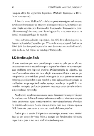 42                                      Estratégias dE MarkEting para VarEjo

franquia, além dos segmentos disponíveis (McCafé, Quiosques e Drive-
thrus, entre outros).

    A força da marca McDonald’s, aliada a suporte tecnológico, treinamento
e avaliação de qualidade de produtos e serviços constantes, sustentados por
uma relação estreita entre franqueador, franqueado e fornecedores, possi-
bilitam um negócio certo, com clientela garantida e excelente retorno de
capital em qualquer lugar do mundo.

   Hoje, os franqueados são responsáveis por 30% do total dos negócios ou
das operações do McDonald’s e por 35% do faturamento total. Ao final de
2004, 34% dos franqueados possuíam mais de um restaurante McDonald’s,
uma média de 4,1 pontos-de-venda por franqueado.


1.12 Considerações finais
O setor varejista, por mais percalços que encontre, pelo que se vê, tem
procurado encontrar mecanismos para superar barreiras e solucionar qual-
quer problema com respostas criativas. Diferentemente da indústria, que
mantém um distanciamento com relação aos consumidores, o varejo, por
suas próprias características, possui a vantagem de estar permanentemente
próxima ao consumidor o que possibilita mais agilidade na detectação de
tendências e na percepção de toda e qualquer mudança no perfil do con-
sumidor, razão pela qual pode promover mudanças quase que simultâneas
às necessidades percebidas.

    Atualmente, atendendo justamente a uma das características provenientes
da mudança dos hábitos de compra dos consumidores, alimentos, roupas,
livros, casamentos, ações, eletrodomésticos, entre outros itens são oferecidos
no comércio eletrônico. Assim, consumir ficou bem mais prático, rápido e
fácil, bastando, para tanto, acessar um terminal de computador.

   Porém, para o varejo, é importante atentar que, mesmo sem a necessi-
dade de um ponto-de-venda físico, a atuação dos funcionários é de suma
importância para o sucesso e a valorização da empresa.
 
