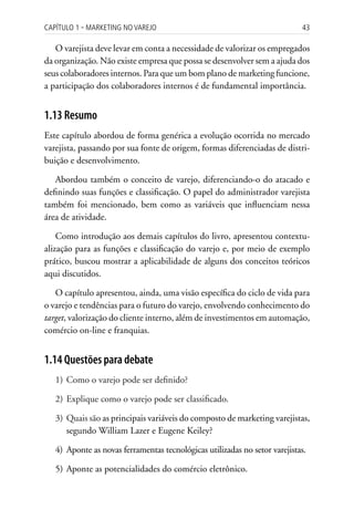 Capítulo 1 ▪ MarkEting no VarEjo                                            43

   O varejista deve levar em conta a necessidade de valorizar os empregados
da organização. Não existe empresa que possa se desenvolver sem a ajuda dos
seus colaboradores internos. Para que um bom plano de marketing funcione,
a participação dos colaboradores internos é de fundamental importância.


1.13 Resumo
Este capítulo abordou de forma genérica a evolução ocorrida no mercado
varejista, passando por sua fonte de origem, formas diferenciadas de distri-
buição e desenvolvimento.

   Abordou também o conceito de varejo, diferenciando-o do atacado e
definindo suas funções e classificação. O papel do administrador varejista
também foi mencionado, bem como as variáveis que influenciam nessa
área de atividade.

    Como introdução aos demais capítulos do livro, apresentou contextu-
alização para as funções e classificação do varejo e, por meio de exemplo
prático, buscou mostrar a aplicabilidade de alguns dos conceitos teóricos
aqui discutidos.

   O capítulo apresentou, ainda, uma visão específica do ciclo de vida para
o varejo e tendências para o futuro do varejo, envolvendo conhecimento do
target, valorização do cliente interno, além de investimentos em automação,
comércio on-line e franquias.


1.14 Questões para debate
   1) Como o varejo pode ser definido?

   2) Explique como o varejo pode ser classificado.

   3) Quais são as principais variáveis do composto de marketing varejistas,
      segundo William Lazer e Eugene Keiley?

   4) Aponte as novas ferramentas tecnológicas utilizadas no setor varejistas.

   5) Aponte as potencialidades do comércio eletrônico.
 