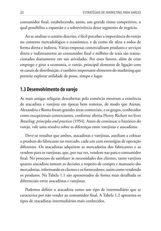 20                                      Estratégias dE MarkEting para VarEjo

consumidor final, estabelecendo, assim, um grande ritmo competitivo, o
qual possibilita a expansão e a sobrevivência desse segmento de negócio.

   Ao se analisar o cenário descrito, é fácil perceber a importância do varejo
no contexto mercadológico e econômico, e de como ele afeta a todos de
forma direta e indireta. Várias empresas comercializam produtos e serviços
direta e indiretamente ao consumidor final e milhões de reais são transa-
cionados diariamente em tais atividades. Por esses fatores, além de criar
emprego e girar a economia, o varejo, principal elemento de ligação com
os canais de distribuição, é também importante elemento do marketing que
permite explorar utilidade de posse, tempo e lugar.


1.3 Desenvolvimento do varejo
As mais antigas relíquias descobertas pelo comércio mostram a existência
de atacadista e varejista em épocas bem remotas, de modo que Atenas,
Alexandria e Roma foram grandes áreas comerciais, e os gregos, conhecidos
como excepcionais comerciantes, conforme afirma Henry Richert no livro
Retailing: principles and practices (1954). Antes de continuar o histórico do
varejo, vale uma ressalva sobre as diferenças entre varejistas e atacadistas.

   Deve-se ressaltar que ambos, atacadistas e varejistas, auxiliam a colocar
o produto do fabricante no mercado, cada um com estratégias de operação
diferentes. Os atacadistas adquirem as mercadorias dos fabricantes e as
vendem para os varejistas, que, por sua vez, vendem-nas para o consumidor
final. No processo de satisfazer às necessidades dos clientes, tanto varejista
quanto atacadista tomam as decisões a respeito de compra e manuseio das
mercadorias, informando os clientes e os fornecedores, assim como vendendo
os produtos. Na Tabela 1.1 são apresentados de forma mais detalhada os
diferenciais entre atacadistas e varejistas.

   Podemos definir o atacadista como um tipo de intermediário que se
caracteriza por não vender ao consumidor final. A Tabela 1.2 apresenta os
tipos de atacadistas intermediários mais conhecidos.
 
