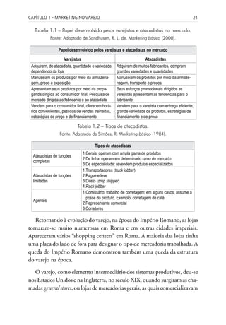 Capítulo 1 ▪ MarkEting no VarEjo                                                                   21

   Tabela 1.1 – Papel desenvolvido pelos varejistas e atacadistas no mercado.
            Fonte: Adaptada de Sandhusen, R. L. de. Marketing básico (2000).

                 Papel desenvolvido pelos varejistas e atacadistas no mercado

                    Varejistas                                       Atacadistas
 Adquirem, do atacadista, quantidade e variedade,   Adquirem de muitos fabricantes, compram
 dependendo da loja                                 grandes variedades e quantidades
 Manuseiam os produtos por meio da armazena-        Manuseiam os produtos por meio da armaze-
 gem, preço e exposição                             nagem, transporte e preços
 Apresentam seus produtos por meio da propa-        Seus esforços promocionais dirigidos as
 ganda dirigida ao consumidor final. Pesquisa de    varejistas apresentam as tendências para o
 mercado dirigida ao fabricante e ao atacadista     fabricante
 Vendem para o consumidor final, oferecem horá-     Vendem para o varejista com entrega eficiente,
 rios convenientes, pessoas de vendas treinadas,    grande variedade de produtos, estratégias de
 estratégias de preço e de financiamento            financiamento e de preço

                            Tabela 1.2 – Tipos de atacadistas.
                 Fonte: Adaptada de Simões, R. Marketing básico (1984).

                                        Tipos de atacadistas
                                 1.Gerais: operam com ampla gama de produtos
  Atacadistas de funções
                                 2.De linha: operam em determinado ramo do mercado
  completas
                                 3.De especialidade: revendem produtos especializados
                                 1.Transportadores (truck jobber)
  Atacadistas de funções         2.Pague e leve
  limitadas                      3.Direto (drop shipper)
                                 4.Rack jobber
                                 1.Comissário: trabalho de corretagem; em alguns casos, assume a
                                   posse do produto. Exemplo: corretagem de café
  Agentes
                                 2.Representante comercial
                                 3.Corretores

   Retornando à evolução do varejo, na época do Império Romano, as lojas
tornaram-se muito numerosas em Roma e em outras cidades imperiais.
Apareceram vários “shopping centers” em Roma. A maioria das lojas tinha
uma placa do lado de fora para designar o tipo de mercadoria trabalhada. A
queda do Império Romano demonstrou também uma queda da estrutura
do varejo na época.

   O varejo, como elemento intermediário dos sistemas produtivos, deu-se
nos Estados Unidos e na Inglaterra, no século XIX, quando surgiram as cha-
madas general stores, ou lojas de mercadorias gerais, as quais comercializavam
 
