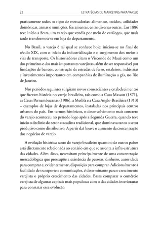 22                                      Estratégias dE MarkEting para VarEjo

praticamente todos os tipos de mercadorias: alimentos, tecidos, utilidades
domésticas, armas e munições, ferramentas, entre diversas outras. Em 1886
teve início a Sears, um varejo que vendia por meio de catálogos, que mais
tarde transformou-se em loja de departamento.

   No Brasil, o varejo é tal qual se conhece hoje; iniciou-se no final do
século XIX, com o início da industrialização e o surgimento dos meios e
vias de transporte. Os historiadores citam o Visconde de Mauá como um
dos primeiros e dos mais importantes varejistas, além de ser responsável por
fundações de bancos, construção de estradas de ferro, estaleiros, indústrias
e investimentos importantes em companhias de iluminação a gás, no Rio
de Janeiro.

   Nos períodos seguintes surgiram novos comerciantes e estabelecimentos
que fizeram história no varejo brasileiro, tais como a Casa Masson (1871),
as Casas Pernambucanas (1906), a Mesbla e a Casa Anglo-Brasileira (1913)
– exemplos de lojas de departamentos, instaladas nos principais centros
urbanos do país. Em termos históricos, o desenvolvimento mais concreto
do varejo aconteceu no período logo após a Segunda Guerra, quando teve
início o declínio do setor atacadista tradicional, que dominava tanto o setor
produtivo como distributivo. A partir daí houve o aumento da concentração
dos negócios de varejo.

   A evolução histórica tanto do varejo brasileiro quanto o de outros países
está diretamente relacionada ao cenário em que se assenta a infra-estrutura
das cidades. Além disso, necessitam principalmente de uma concentração
mercadológica que pressupõe a existência de pessoas, dinheiro, autoridade
para comprar e, evidentemente, disposição para comprar. Adicionalmente à
facilidade de transporte e comunicações, é determinante para o crescimento
varejista o próprio crescimento das cidades. Basta comparar o comércio
varejista de algumas capitais mais populosas com o das cidades interioranas
para constatar essa evolução.
 