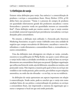 Capítulo 1 ▪ MarkEting no VarEjo                                                23


1.4 Definições de varejo
Existem várias definições para varejo. Sua essência é a comercialização de
produtos e serviços a consumidores finais. Henry Richter (1954, p.53)
define bem esse processo: “Varejo é o processo de compra de produtos
em quantidade relativamente grande dos produtores atacadistas e outros
fornecedores e posterior venda em quantidades menores ao consumidor
final”. Outra definição usada por muitos autores é que o varejo consiste
na atividade comercial responsável por providenciar mercadorias e serviços
desejados pelos consumidores.

    No entanto, a definição mais utilizada é a fornecida pela American
Marketing Association, na qual o varejo é definido como uma unidade de
negócios que compra mercadorias de fabricantes, atacadistas e outros dis-
tribuidores e vende diretamente a consumidores finais e, eventualmente, a
outros consumidores.

   Uma das definições mais abrangentes em relação ao varejo, contudo,
encontra-se nas publicações de Philip Kotler, nas quais o autor afirma que
o varejo inclui todas as atividades envolvidas na venda de bens ou serviços
diretamente aos consumidores finais para uso pessoal. Qualquer organização
que utiliza essa forma de venda, seja ela fabricante, atacadista ou varejista, está
praticando varejo. Não importa a maneira pela qual os bens ou serviços são
vendidos se são vendas pessoais, pelos correios, por telefone ou por máquina
automática, ou onde elas são efetuadas – se em loja, na rua ou residência.

   As definições de varejo apresentam um aspecto importante em relação
à comercialização. Sendo assim, pode-se concluir que o varejo tem como
condição básica de sua prática a comercialização de produtos ou serviços
a consumidores finais, não importando a natureza da organização que o
exerce e tampouco o local em que está sendo praticado.
 