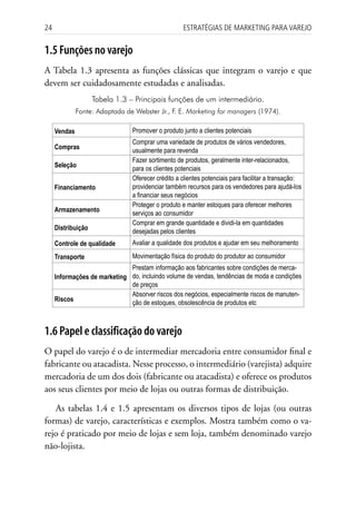 24                                                 Estratégias dE MarkEting para VarEjo


1.5 Funções no varejo
A Tabela 1.3 apresenta as funções clássicas que integram o varejo e que
devem ser cuidadosamente estudadas e analisadas.
                    Tabela 1.3 – Principais funções de um intermediário.
              Fonte: Adaptada de Webster Jr., F. E. Marketing for managers (1974).

     Vendas                     Promover o produto junto a clientes potenciais
                                Comprar uma variedade de produtos de vários vendedores,
     Compras                    usualmente para revenda
                                Fazer sortimento de produtos, geralmente inter-relacionados,
     Seleção                    para os clientes potenciais
                                Oferecer crédito a clientes potenciais para facilitar a transação:
     Financiamento              providenciar também recursos para os vendedores para ajudá-los
                                a financiar seus negócios
                                Proteger o produto e manter estoques para oferecer melhores
     Armazenamento              serviços ao consumidor
                                Comprar em grande quantidade e dividi-la em quantidades
     Distribuição               desejadas pelos clientes
     Controle de qualidade      Avaliar a qualidade dos produtos e ajudar em seu melhoramento
     Transporte                 Movimentação física do produto do produtor ao consumidor
                              Prestam informação aos fabricantes sobre condições de merca-
     Informações de marketing do, incluindo volume de vendas, tendências de moda e condições
                              de preços
                              Absorver riscos dos negócios, especialmente riscos de manuten-
     Riscos                   ção de estoques, obsolescência de produtos etc



1.6 Papel e classificação do varejo
O papel do varejo é o de intermediar mercadoria entre consumidor final e
fabricante ou atacadista. Nesse processo, o intermediário (varejista) adquire
mercadoria de um dos dois (fabricante ou atacadista) e oferece os produtos
aos seus clientes por meio de lojas ou outras formas de distribuição.

   As tabelas 1.4 e 1.5 apresentam os diversos tipos de lojas (ou outras
formas) de varejo, características e exemplos. Mostra também como o va-
rejo é praticado por meio de lojas e sem loja, também denominado varejo
não-lojista.
 