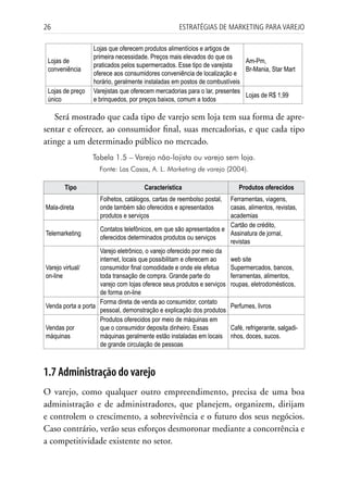 26                                                  Estratégias dE MarkEting para VarEjo

                  Lojas que oferecem produtos alimentícios e artigos de
                  primeira necessidade. Preços mais elevados do que os
 Lojas de                                                                   Am-Pm,
                  praticados pelos supermercados. Esse tipo de varejista
 conveniência                                                               Br-Mania, Star Mart
                  oferece aos consumidores conveniência de localização e
                  horário, geralmente instaladas em postos de combustíveis
 Lojas de preço   Varejistas que oferecem mercadorias para o lar, presentes
                                                                            Lojas de R$ 1,99
 único            e brinquedos, por preços baixos, comum a todos

   Será mostrado que cada tipo de varejo sem loja tem sua forma de apre-
sentar e oferecer, ao consumidor final, suas mercadorias, e que cada tipo
atinge a um determinado público no mercado.
                  Tabela 1.5 – Varejo não-lojista ou varejo sem loja.
                    Fonte: Las Casas, A. L. Marketing de varejo (2004).

       Tipo                           Característica                       Produtos oferecidos
                     Folhetos, catálogos, cartas de reembolso postal, Ferramentas, viagens,
Mala-direta          onde também são oferecidos e apresentados        casas, alimentos, revistas,
                     produtos e serviços                              academias
                                                                      Cartão de crédito,
                    Contatos telefônicos, em que são apresentados e
Telemarketing                                                         Assinatura de jornal,
                    oferecidos determinados produtos ou serviços
                                                                      revistas
                    Varejo eletrônico, o varejo oferecido por meio da
                    internet, locais que possibilitam e oferecem ao   web site
Varejo virtual/     consumidor final comodidade e onde ele efetua     Supermercados, bancos,
on-line             toda transação de compra. Grande parte do         ferramentas, alimentos,
                    varejo com lojas oferece seus produtos e serviços roupas, eletrodomésticos,
                    de forma on-line
                    Forma direta de venda ao consumidor, contato
Venda porta a porta                                                   Perfumes, livros
                    pessoal, demonstração e explicação dos produtos
                    Produtos oferecidos por meio de máquinas em
Vendas por          que o consumidor deposita dinheiro. Essas         Café, refrigerante, salgadi-
máquinas            máquinas geralmente estão instaladas em locais nhos, doces, sucos.
                    de grande circulação de pessoas



1.7 Administração do varejo
O varejo, como qualquer outro empreendimento, precisa de uma boa
administração e de administradores, que planejem, organizem, dirijam
e controlem o crescimento, a sobrevivência e o futuro dos seus negócios.
Caso contrário, verão seus esforços desmoronar mediante a concorrência e
a competitividade existente no setor.
 