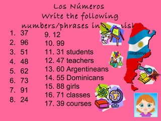Los Números
        Write the following
     numbers/phrases in Spanish.
1.   37   9. 12
2.   96   10. 99
3.   51   11. 31 students
4.   48   12. 47 teachers
5.   62   13. 60 Argentineans
6.   73   14. 55 Dominicans
          15. 88 girls
7.   91
          16. 71 classes
8.   24
          17. 39 courses
 