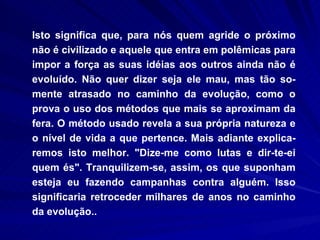Isto significa que, para nós quem agride o próximo não é civilizado e aquele que entra em polêmicas para impor a força as suas idéias aos outros ainda não é evoluído. Não quer dizer seja ele mau, mas tão so-mente atrasado no caminho da evolução, como o prova o uso dos métodos que mais se aproximam da fera. O método usado revela a sua própria natureza e o nível de vida a que pertence. Mais adiante explica-remos isto melhor. "Dize-me como lutas e dir-te-ei quem és". Tranquilizem-se, assim, os que suponham esteja eu fazendo campanhas contra alguém. Isso significaria retroceder milhares de anos no caminho da evolução.. 
