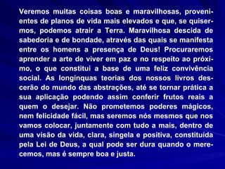 Veremos muitas coisas boas e maravilhosas, proveni-entes de planos de vida mais elevados e que, se quiser-mos, podemos atrair a Terra. Maravilhosa descida de sabedoria e de bondade, através das quais se manifesta entre os homens a presença de Deus! Procuraremos aprender a arte de viver em paz e no respeito ao próxi-mo, o que constitui a base de uma feliz convivência social. As longínquas teorias dos nossos livros des-cerão do mundo das abstrações, até se tornar prática a sua aplicação podendo assim conferir frutos reais a quem o desejar. Não prometemos poderes mágicos, nem felicidade fácil, mas seremos nós mesmos que nos vamos colocar, juntamente com tudo a mais, dentro de uma visão da vida, clara, singela e positiva, constituída pela Lei de Deus, a qual pode ser dura quando o mere-cemos, mas é sempre boa e justa.  