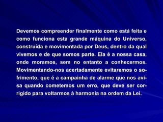 Devemos compreender finalmente como está feita e como funciona esta grande máquina do Universo, construída e movimentada por Deus, dentro da qual vivemos e de que somos parte. Ela é a nossa casa, onde moramos, sem no entanto a conhecermos. Movimentando-nos acertadamente evitaremos o so-frimento, que é a campainha de alarme que nos avi-sa quando cometemos um erro, que deve ser cor-rigido para voltarmos à harmonia na ordem da Lei.  