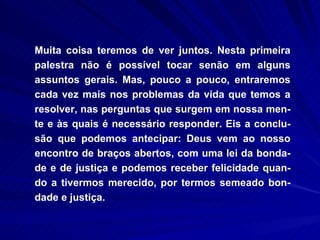 Muita coisa teremos de ver juntos. Nesta primeira palestra não é possível tocar senão em alguns assuntos gerais. Mas, pouco a pouco, entraremos cada vez mais nos problemas da vida que temos a resolver, nas perguntas que surgem em nossa men-te e às quais é necessário responder. Eis a conclu-são que podemos antecipar: Deus vem ao nosso encontro de braços abertos, com uma lei da bonda-de e de justiça e podemos receber felicidade quan-do a tivermos merecido, por termos semeado bon-dade e justiça.  