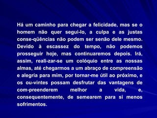 Há um caminho para chegar a felicidade, mas se o homem não quer segui-lo, a culpa e as justas conse-qüências não podem ser senão dele mesmo. Devido à escassez do tempo, não podemos prosseguir hoje, mas continuaremos depois. Irá, assim, reali-zar-se um colóquio entre as nossas almas, até chegarmos a um abraço de compreensão e alegria para mim, por tornar-me útil ao próximo, e os ou-vintes possam desfrutar das vantagens de com-preenderem melhor a vida, e, consequentemente, de semearem para si menos sofrimentos.   