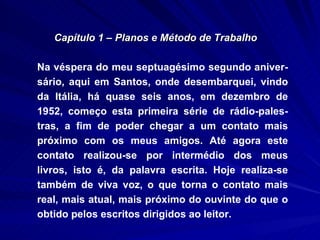 Capítulo 1 – Planos e Método de Trabalho Na véspera do meu septuagésimo segundo aniver-sário, aqui em Santos, onde desembarquei, vindo da Itália, há quase seis anos, em dezembro de 1952, começo esta primeira série de rádio-pales-tras, a fim de poder chegar a um contato mais próximo com os meus amigos. Até agora este contato realizou-se por intermédio dos meus livros, isto é, da palavra escrita. Hoje realiza-se também de viva voz, o que torna o contato mais real, mais atual, mais próximo do ouvinte do que o obtido pelos escritos dirigidos ao leitor. 