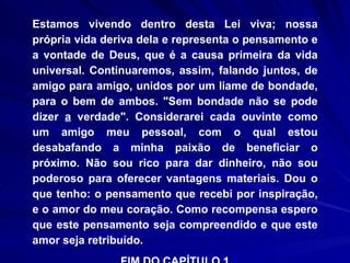 Estamos vivendo dentro desta Lei viva; nossa própria vida deriva dela e representa o pensamento e a vontade de Deus, que é a causa primeira da vida universal. Continuaremos, assim, falando juntos, de amigo para amigo, unidos por um liame de bondade, para o bem de ambos. "Sem bondade não se pode dizer  a  verdade". Considerarei cada ouvinte como um amigo meu pessoal, com o qual estou desabafando a minha paixão de beneficiar o próximo. Não sou rico para dar dinheiro, não sou poderoso para oferecer vantagens materiais. Dou o que tenho: o pensamento que recebi por inspiração, e o amor do meu coração. Como recompensa espero que este pensamento seja compreendido e que este amor seja retribuído. FIM DO CAPÍTULO 1 