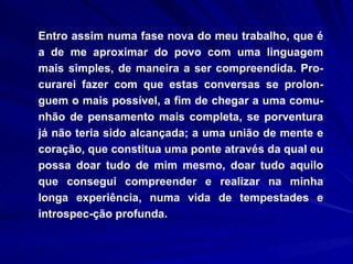 Entro assim numa fase nova do meu trabalho, que é a de me aproximar do povo com uma linguagem mais simples, de maneira a ser compreendida. Pro-curarei fazer com que estas conversas se prolon-guem o mais possível, a fim de chegar a uma comu-nhão de pensamento mais completa, se porventura já não teria sido alcançada; a uma união de mente e coração, que constitua uma ponte através da qual eu possa doar tudo de mim mesmo, doar tudo aquilo que consegui compreender e realizar na minha longa experiência, numa vida de tempestades e introspec-ção profunda.  