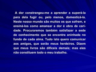 A dor constrangeu-me a aprender a superá-la para dela fugir ou, pelo menos, domesticá-la. Neste nosso mundo são muitos os que sofrem, e ensiná-los como amansar a dor é obra de cari-dade. Procuraremos também satisfazer a sede de conhecimento que se encontra aninhada no fundo de cada alma. Tudo isto quero comunicar aos amigos, que serão meus herdeiros. Dizem que meus livros são difíceis demais; mas eles não constituem todo o meu trabalho.  