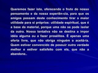 Queremos fazer isto, oferecendo o fruto do nosso pensamento e da nossa experiên-cia, para que os amigos possam deste conhecimento tirar a maior utilidade para si próprios: utilidade espiritual, que é a base da material, porque uma não se pode isolar da outra. Nossa tentativa não se destina a impor idéia alguma ou a fazer prosélitos. É apenas uma oferta livre, que não obriga ninguém a aceitá-la. Quem estiver convencido de possuir outra verdade melhor e estiver satisfeito com ela, que não a abandone.. 