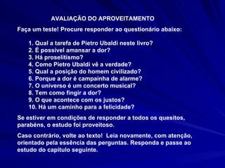 AVALIAÇÃO DO APROVEITAMENTO Faça um teste! Procure responder ao questionário abaixo:  1. Qual a tarefa de Pietro Ubaldi neste livro? 2. É possível amansar a dor? 3. Há proselitismo? 4. Como Pietro Ubaldi vê a verdade? 5. Qual a posição do homem civilizado? 6. Porque a dor é campainha de alarme? 7. O universo é um concerto musical? 8. Tem como fingir a dor? 9. O que acontece com os justos? 10. Há um caminho para a felicidade? Se estiver em condições de responder a todos os quesitos, parabéns, o estudo foi proveitoso.  Caso contrário, volte ao texto!  Leia novamente, com atenção, orientado pela essência das perguntas. Responda e passe ao estudo do capítulo seguinte.  