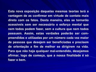Esta nova exposição daquelas mesmas teorias terá a vantagem de as confirmar em virtude de contato mais direto com os fatos. Desta maneira, elas se tornarão acessíveis sem ser necessário o esforço mental que nem todos podem fazer, sem a cultura que nem todos possuem. Assim, estas verdades poderão ser com-preendidas e utilizadas por um número cada vez maior de pessoas que desejem ser beneficiadas e precisem de orientação a fim de melhor se dirigirem na vida. Para que não haja qualquer mal-entendido, desejamos afirmar, logo de começo, que a nossa finalidade é só fazer o bem.  