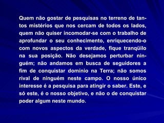 Quem não gostar de pesquisas no terreno de tan-tos mistérios que nos cercam de todos os lados, quem não quiser incomodar-se com o trabalho de aprofundar o seu conhecimento, enriquecendo-o com novos aspectos da verdade, fique tranqüilo na sua posição. Não desejamos perturbar nin-guém; não andamos em busca de seguidores a fim de conquistar domínio na Terra; não somos rival de ninguém neste campo. O nosso único interesse é a pesquisa para atingir o saber. Este, e só este, é o nosso objetivo, e não o de conquistar poder algum neste mundo. 