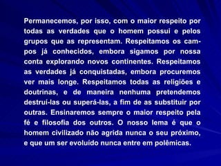 Permanecemos, por isso, com o maior respeito por todas as verdades que o homem possui e pelos grupos que as representam. Respeitamos os cam-pos já conhecidos, embora sigamos por nossa conta explorando novos continentes. Respeitamos as verdades já conquistadas, embora procuremos ver mais longe. Respeitamos todas as religiões e doutrinas, e de maneira nenhuma pretendemos destruí-las ou superá­las, a fim de as substituir por outras. Ensinaremos sempre o maior respeito pela fé e filosofia dos outros. O nosso lema é que o homem civilizado não agrida nunca o seu próximo, e que um ser evoluído nunca entre em polêmicas.  