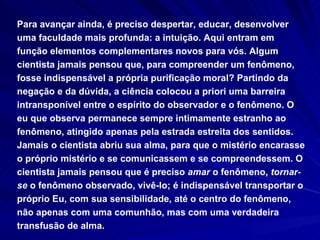 Para avançar ainda, é preciso despertar, educar, desenvolver uma faculdade mais profunda: a intuição. Aqui entram em função elementos complementares novos para vós. Algum cientista jamais pensou que, para compreender um fenômeno, fosse indispensável a própria purificação moral? Partindo da negação e da dúvida, a ciência colocou a priori uma barreira intransponível entre o espírito do observador e o fenômeno. O eu que observa permanece sempre intimamente estranho ao fenômeno, atingido apenas pela estrada estreita dos sentidos. Jamais o cientista abriu sua alma, para que o mistério encarasse o próprio mistério e se comunicassem e se compreendessem. O cientista jamais pensou que é preciso  amar  o fenômeno,  tornar-se  o fenômeno observado, vivê-lo; é indispensável transportar o próprio Eu, com sua sensibilidade, até o centro do fenômeno, não apenas com uma comunhão, mas com uma verdadeira transfusão de alma. 