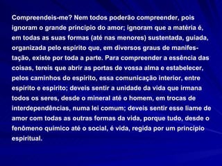 Compreendeis-me? Nem todos poderão compreender, pois ignoram o grande princípio do amor; ignoram que a matéria é, em todas as suas formas (até nas menores) sustentada, guiada, organizada pelo espírito que, em diversos graus de manifes-tação, existe por toda a parte. Para compreender a essência das coisas, tereis que abrir as portas de vossa alma e estabelecer, pelos caminhos do espírito, essa comunicação interior, entre espírito e espírito; deveis sentir a unidade da vida que irmana todos os seres, desde o mineral até o homem, em trocas de interdependências, numa lei comum; deveis sentir esse liame de amor com todas as outras formas da vida, porque tudo, desde o fenômeno químico até o social, é vida, regida por um princípio espiritual.  