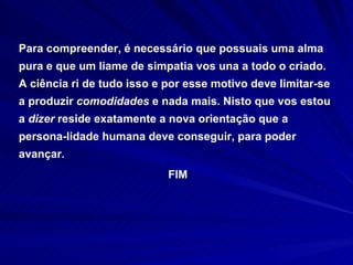 Para compreender, é necessário que possuais uma alma pura e que um liame de simpatia vos una a todo o criado. A ciência ri de tudo isso e por esse motivo deve limitar-se a produzir  comodidades  e nada mais. Nisto que vos estou a  dizer  reside exatamente a nova orientação que a persona-lidade humana deve conseguir, para poder avançar . FIM 