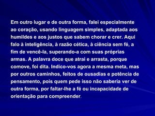 Em outro lugar e de outra forma, falei especialmente ao coração, usando linguagem simples, adaptada aos humildes e aos justos que sabem chorar e crer. Aqui falo à inteligência, à razão cética, à ciência sem fé, a fim de vencê-la, superando-a com suas próprias armas. A palavra doce que atrai e arrasta, porque comove, foi dita. Indico-vos agora a mesma meta, mas por outros caminhos, feitos de ousadias e potência de pensamento, pois quem pede isso não saberia ver de outra forma, por faltar-lhe a fé ou incapacidade de orientação para compreender . 