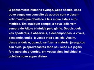 O pensamento humano avança. Cada século, cada povo segue um conceito de acordo com o desen-volvimento que obedece a leis a que estais sub-metidos. Em qualquer campo, a nova idéia vem sempre do Alto e é intuída pelo gênio. Depois, dela vos apoderais, a observais, a decompondes, a viveis, passando, então, à vossa vida e às leis. Assim, desce a idéia e, quando se fixa na matéria, já esgotou seu ciclo, já aproveitastes todo seu suco e a jogais fora para absorverdes, em vossa alma individual e coletiva novo sopro divino. 