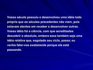 Vosso século possuiu e desenvolveu uma idéia toda própria que os séculos precedentes não viam, pois estavam atentos em receber e desenvolver outras. Vossa idéia foi a ciência, com que acreditastes descobrir o absoluto, embora essa também seja uma idéia relativa que, esgotado seu ciclo, passa; eu venho falar-vos exatamente porque ela está passando. 