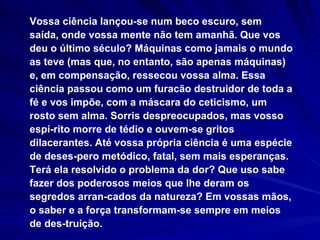 Vossa ciência lançou-se num beco escuro, sem saída, onde vossa mente não tem amanhã. Que vos deu o último século? Máquinas como jamais o mundo as teve (mas que, no entanto, são apenas máquinas) e, em compensação, ressecou vossa alma. Essa ciência passou como um furacão destruidor de toda a fé e vos impõe, com a máscara do ceticismo, um rosto sem alma. Sorris despreocupados, mas vosso espí-rito morre de tédio e ouvem-se gritos dilacerantes. Até vossa própria ciência é uma espécie de deses-pero metódico, fatal, sem mais esperanças. Terá ela resolvido o problema da dor? Que uso sabe fazer dos poderosos meios que lhe deram os segredos arran-cados da natureza? Em vossas mãos, o saber e a força transformam-se sempre em meios de des-truição. 