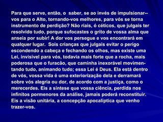 Para que serve, então, o  saber, se ao invés de impulsionar-­vos para o Alto, tornando-vos melhores, para vós se torna instrumento de perdição? Não riais, ó céticos, que julgais ter resolvido tudo, porque sufocastes o grito de vossa alma que anseia por subir! A dor vos persegue e vos encontrará em qualquer lugar.  Sois crianças que julgais evitar o perigo escondendo a cabeça e fechando os olhos, mas existe uma Lei, invisível para vós, todavia mais forte que a rocha, mais poderosa que o furacão, que caminha inexorável movimen-tando tudo, animando tudo; essa Lei é Deus. Ela está dentro de vós, vossa vida é uma exteriorização dela e derramará sobre vós alegria ou dor, de acordo com a justiça, como o merecerdes. Eis a síntese que vossa ciência, perdida nos infinitos pormenores da análise, jamais poderá reconstituir. Eis a visão unitária, a concepção apocalíptica que venho trazer-vos. 