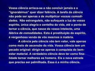 Vossa ciência arrisca-se a não concluir jamais e o “ignorabimus” quer dizer falência. A tarefa da ciência não pode ser apenas a de  multiplicar vossas comodi-dades .  Não estranguleis, não sufoqueis a luz de vosso espírito, única alegria e centelha da vida, até o ponto de tornar a ciência, que nasce do vosso intelecto, uma  fábrica de comodidades . Esta é prostituição do espírito, é vergonhosa venda de vós mesmos à matéria. A ciência pela ciência não tem valor, vale apenas como meio de ascensão da vida. Vossa ciência tem um pecado original: dirigir-se apenas à conquista do bem-estar material. A verdadeira ciência deve ter como fina-lidade tornar melhores os homens. Eis a nova estrada que precisa ser palmilhada. Essa é a minha ciência. 