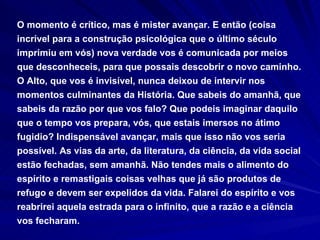 O momento é crítico, mas é mister avançar. E então (coisa incrível para a construção psicológica que o último século imprimiu em vós) nova verdade vos é comunicada por meios que desconheceis, para que possais descobrir o novo caminho. O Alto, que vos é invisível, nunca deixou de intervir nos momentos culminantes da História. Que sabeis do amanhã, que sabeis da razão por que vos falo? Que podeis imaginar daquilo que o tempo vos prepara, vós, que estais imersos no átimo fugidio? Indispensável avançar, mais que isso não vos seria possível. As vias da arte, da literatura, da ciência, da vida social estão fechadas, sem amanhã. Não tendes mais o alimento do espírito e remastigais coisas velhas que já são produtos de refugo e devem ser expelidos da vida. Falarei do espírito e vos reabrirei aquela estrada para o infinito, que a razão e a ciência vos fecharam. 