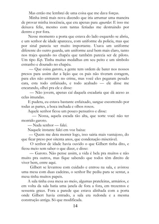Mas então me lembrei de uma coisa que me dava forças.
     Minha irmã mais nova dizendo que iria arrumar uma maneira
de provar minha inocência, que era apenas para aguardar. E isso me
deixava feliz, mesmo com tantas feriadas me destruindo por
dentro e por fora.
     Nesse momento a porta que estava do lado esquerdo se abriu,
e um senhor de idade apareceu, com uniforme da policia, mas que
por sinal parecia ser muito importante. Usava um uniforme
diferente do outro guarda, um uniforme azul bem mais claro, tanto
nos trajes quando no chapéu que também parecia ser de piloto.
Um tipo Kep. Tinha muitas medalhas em seu peito e um símbolo
estranho e dourado no chapéu.
     — Que coisa garoto, a gente tem ordem de bater nos nossos
presos para assim dar a lição que os pais não tiveram coragem,
para eles não entrarem no crime, mas você eles pegaram pesado
cara, esta todo enfaixado, e todo acabado — ele disse me
encarando, olhei pra ele e disse:
      — Não jovem, apenas caí daquela escadaria que dá aceso as
celas imundas.
    E pudera, eu estava bastante enfaixado, sangue escorrendo por
todas as partes, a boca inchada e olhos roxos.
    Aquele senhor ficou um pouco pensativo e disse:
       — Nossa, aquela escada tão alta, que sorte você não ter
morrido garoto.
    — Nada senhor — falei.
    Naquele instante falei em voz baixa:
     — Quem me dera morrer logo, isso sairia mais vantajoso, do
que ficar preso por oitenta anos, que condenação miserável.
      O senhor de idade havia ouvido o que Gilbert tinha dito, e
ficou meio sem saber o que dizer, e disse:
     — Garoto. Não pense assim, a vida é bela pra muitos e não
muito pra outros, mas fique sabendo que todos têm direito de
viver bem, entre aqui.
      Gilbert se levantou com cuidado e entrou na sala, e avistou
uma mesa com duas cadeiras, o senhor lhe pediu para se sentar, a
mesa tinha muitos papeis.
    A sala tinha essa mesa ao meio, algumas prateleiras, armários, e
em volta da sala batia uma janela de fora a fora, em trezentos e
sessenta graus. Fora a parede que estava alinhada com a porta
onde Gilbert havia entrado, a sala era redonda e a mesma
construção antiga. Só que modificada.
                                14
 