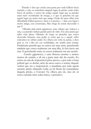 Tirando o fato que existia uma porta por onde Gilbert havia
entrado, a sala, os corredores daquele lugar da prisão, eram todos
feitos de pedras, e estava tão antigo aquele lugar que as paredes
eram meio esverdeadas de musgo, e o que se percebia era que
aquele lugar era muito mais que antigo. Então de tanto olhar com
dificuldade Gilbert pensou e disse a si mesmo: — Sim, esse lugar é
muito antigo, essa construção, Mas chega de tentar desvendar o
que é!
       Olhando pela janela gigantesca, uma vidraça que rodeava a
sala, e as paredes tinham grande parte de vidro. Era uma janela que
tinha vista plena. Olhando de longe eu percebia que estava
chovendo bastante, mas podia se notar que eu e aquele velho
estávamos no ultima andar. Eu olhava em volta na janela, e dava
para se ver a ilha em sua totabilidade, me sentia uma coruja.
Finalmente percebi que eu estava em uma torre, percebendo
também que estava realmente em uma ilha, lá fora havia um
mar. E percebendo mais, eu estava realmente em um castelo.
       Castelo gigantesco, e uma floresta enorme a muitos
metros do castelo, e ali era a parte mais alta do castelo. Eu
estava na sala do responsável pelos presos, e por toda a força
policial que os detém, atrás da mesa estava o retrato daquele
senhor que era o responsável, o mandante por toda aquela
enorme prisão chamada Calim, eu há frente do comandante
daquela prisão, o Coronel. Eu olhava pra ele, mas ele só
estava sentado meio cabes baixo, e pensativo.




                                15
 