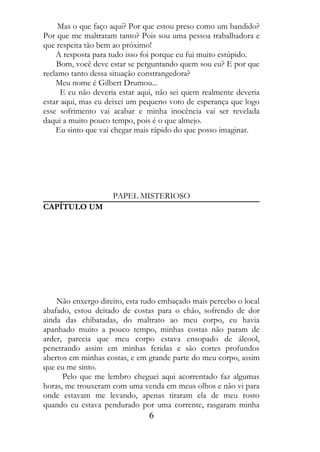 Mas o que faço aqui? Por que estou preso como um bandido?
Por que me maltratam tanto? Pois sou uma pessoa trabalhadora e
que respeita tão bem ao próximo!
    A resposta para tudo isso foi porque eu fui muito estúpido.
    Bom, você deve estar se perguntando quem sou eu? E por que
reclamo tanto dessa situação constrangedora?
    Meu nome é Gilbert Drumou...
      E eu não deveria estar aqui, não sei quem realmente deveria
estar aqui, mas eu deixei um pequeno voto de esperança que logo
esse sofrimento vai acabar e minha inocência vai ser revelada
daqui a muito pouco tempo, pois é o que almejo.
    Eu sinto que vai chegar mais rápido do que posso imaginar.




                    PAPEL MISTERIOSO
CAPÍTULO UM




    Não enxergo direito, esta tudo embaçado mais percebo o local
abafado, estou deitado de costas para o chão, sofrendo de dor
ainda das chibatadas, do maltrato ao meu corpo, eu havia
apanhado muito a pouco tempo, minhas costas não param de
arder, parecia que meu corpo estava ensopado de álcool,
penetrando assim em minhas feridas e são cortes profundos
abertos em minhas costas, e em grande parte do meu corpo, assim
que eu me sinto.
      Pelo que me lembro cheguei aqui acorrentado faz algumas
horas, me trouxeram com uma venda em meus olhos e não vi para
onde estavam me levando, apenas tiraram ela de meu rosto
quando eu estava pendurado por uma corrente, rasgaram minha
                               6
 