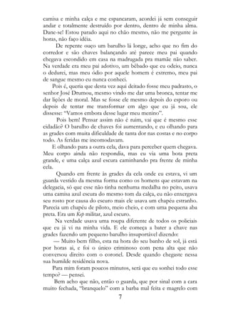 camisa e minha calça e me espancaram, acordei já sem conseguir
andar e totalmente destruído por dentro, dentro de minha alma.
Dane-se! Estou parado aqui no chão mesmo, não me pergunte às
horas, não faço idéia.
      De repente ouço um barulho lá longe, acho que no fim do
corredor e são chaves balançando até parece meu pai quando
chegava escondido em casa na madrugada pra mamãe não saber.
Na verdade era meu pai adotivo, um bêbado que eu odeio, nunca
o dedurei, mas meu ódio por aquele homem é extremo, meu pai
de sangue mesmo eu nunca conheci.
    Pois é, queria que desta vez aqui deitado fosse meu padrasto, o
senhor José Drumou, mesmo vindo me dar uma bronca, tentar me
dar lições de moral. Mas se fosse ele mesmo depois do esporo ou
depois de tentar me transformar em algo que eu já sou, ele
dissesse: “Vamos embora desse lugar meu menino”.
       Pois bem! Pensar assim não é ruim, vai que é mesmo esse
cidadão? O barulho de chaves foi aumentando, e eu olhando para
as grades com muita dificuldade de tanta dor nas costas e no corpo
todo. As feridas me incomodavam.
    E olhando para a outra cela, dava para perceber quem chegava.
Meu corpo ainda não respondia, mas eu via uma bota preta
grande, e uma calça azul escura caminhando pra frente de minha
cela.
       Quando em frente às grades da cela onde eu estava, vi um
guarda vestido da mesma forma como os homens que estavam na
delegacia, só que esse não tinha nenhuma medalha no peito, usava
uma camisa azul escura do mesmo tom da calça, eu não enxergava
seu rosto por causa do escuro mais ele usava um chapéu estranho.
Parecia um chapéu de piloto, meio cheio, e com uma pequena aba
preta. Era um Kep militar, azul escuro.
      Na verdade usava uma roupa diferente de todos os policiais
que eu já vi na minha vida. E ele começa a bater a chave nas
grades fazendo um pequeno barulho insuportável dizendo:
      — Muito bem filho, esta na hora do seu banho de sol, já está
por horas ai, e foi o único criminoso com pena alta que não
conversou direito com o coronel. Desde quando chegaste nessa
sua humilde residência nova.
    Para mim foram poucos minutos, será que eu sonhei todo esse
tempo? — pensei.
      Bem acho que não, então o guarda, que por sinal com a cara
muito fechada, “branquelo” com a barba mal feita e magrelo com
                                7
 