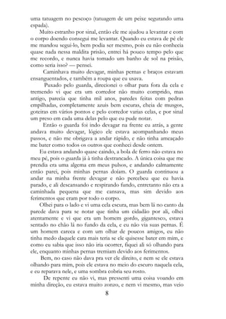uma tatuagem no pescoço (tatuagem de um peixe segurando uma
espada).
     Muito estranho por sinal, então ele me ajudou a levantar e com
o corpo doendo consegui me levantar. Quando eu estava de pé ele
me mandou segui-lo, bem podia ser mesmo, pois eu não conhecia
quase nada nessa maldita prisão, entrei há pouco tempo pelo que
me recordo, e nunca havia tomado um banho de sol na prisão,
como seria isso? — pensei.
      Caminhava muito devagar, minhas pernas e braços estavam
ensanguentados, e também a roupa que eu usava.
       Puxado pelo guarda, direcionei o olhar para fora da cela e
tremendo vi que era um corredor não muito comprido, mas
antigo, parecia que tinha mil anos, paredes feitas com pedras
empilhadas, completamente azuis bem escuras, cheia de musgos,
goteiras em vários pontos e pelo corredor varias celas, e por sinal
um preso em cada uma delas pelo que eu pude notar.
      Então o guarda foi indo devagar na frente eu atrás, a gente
andava muito devagar, lógico ele estava acompanhando meus
passos, e não me obrigava a andar rápido, e não tinha ameaçado
me bater como todos os outros que conheci desde ontem.
     Eu estava andando quase caindo, a bola de ferro não estava no
meu pé, pois o guarda já à tinha destrancado. A única coisa que me
prendia era uma algema em meus pulsos, e andando calmamente
então parei, pois minhas pernas doíam. O guarda continuou a
andar na minha frente devagar e não percebeu que eu havia
parado, e ali descansando e respirando fundo, entretanto não era a
caminhada pequena que me cansava, mas sim devido aos
ferimentos que eram por todo o corpo.
     Olhei para o lado e vi uma cela escura, mas bem lá no canto da
parede dava para se notar que tinha um cidadão por ali, olhei
atentamente e vi que era um homem gordo, gigantesco, estava
sentado no chão lá no fundo da cela, e eu não via suas pernas. É
um homem careca e com um olhar de poucos amigos, eu não
tinha medo daquele cara mais teria se ele quisesse bater em mim, e
como eu sabia que isso não iria ocorrer, fiquei ali só olhando para
ele, enquanto minhas pernas tremiam devido aos ferimentos.
     Bem, no caso não dava pra ver ele direito, e nem se ele estava
olhando para mim, pois ele estava no meio do escuro naquela cela,
e eu reparava nele, e uma sombra cobria seu rosto.
       De repente eu não vi, mas pressenti uma coisa voando em
minha direção, eu estava muito zonzo, e nem vi mesmo, mas veio
                                8
 