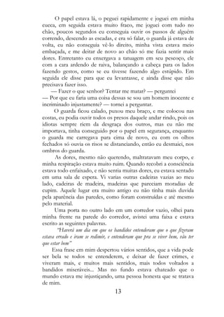 O papel estava lá, o peguei rapidamente e joguei em minha
cueca, em seguida estava muito fraco, me joguei com tudo no
chão, poucos segundos eu conseguia ouvir os passos de alguém
correndo, descendo as escadas, e era só falar, o guarda já estava de
volta, eu não conseguia vê-lo direito, minha vista estava meio
embaçada, e me deitar de novo ao chão só me fazia sentir mais
dores. Entretanto eu enxergava a tatuagem em seu pescoço, ele
com a cara ardendo de raiva, balançando a cabeça para os lados
fazendo gestos, como se eu tivesse fazendo algo estúpido. Em
seguida ele disse para que eu levantasse, e ainda disse que não
precisava fazer isso.
     — Fazer o que senhor? Tentar me matar? — perguntei
— Por que eu faria uma coisa dessas se sou um homem inocente e
incriminado injustamente? — tornei a perguntar.
      O guarda ficou calado, puxou meu braço, e me colocou nas
costas, eu podia ouvir todos os presos daquele andar rindo, pois os
idiotas sempre riem da desgraça dos outros, mas eu não me
importava, tinha conseguido por o papel em segurança, enquanto
o guarda me carregava para cima de novo, eu com os olhos
fechados só ouvia os risos se distanciando, então eu desmaiei, nos
ombros do guarda.
       As dores, mesmo não querendo, maltratavam meu corpo, e
minha respiração estava muito ruim. Quando recobri a consciência
estava todo enfaixado, e não sentia muitas dores, eu estava sentado
em uma sala de espera. Vi varias outras cadeiras vazias ao meu
lado, cadeiras de madeira, madeiras que pareciam moradias de
cupim. Aquele lugar era muito antigo eu não tinha mais duvida
pela aparência das paredes, como foram construídas e até mesmo
pelo material.
      Uma porta no outro lado em um corredor vazio, olhei para
minha frente na parede do corredor, avistei uma faixa e estava
escrito as seguintes palavras.
        “Haverá um dia em que os bandidos entenderam que o que fizeram
estava errado e iram se redimir, e entenderam que pra se viver bem, vão ter
que estar bem”
     Essa frase em mim despertou vários sentidos, que a vida pode
ser bela se todos se entenderem, e deixar de fazer crimes, e
viveram mais, e muitos mais sentidos, mais todos voltados a
bandidos miseráveis... Mas no fundo estava chateado que o
mundo estava me injustiçando, uma pessoa honesta que se tratava
de mim.
                                   13
 