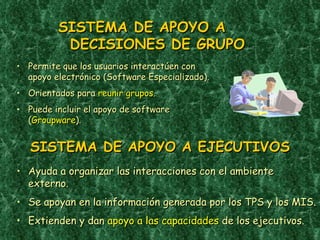 SISTEMA DE APOYO A  DECISIONES DE GRUPO Permite que los usuarios interactúen con apoyo electrónico (Software Especializado). Orientados para  reunir grupos . Puede incluir el apoyo de software ( Groupware ). SISTEMA DE APOYO A EJECUTIVOS Ayuda a organizar las interacciones con el ambiente externo. Se apoyan en la información generada por los TPS y los MIS. Extienden y dan  apoyo a las capacidades  de los ejecutivos. 