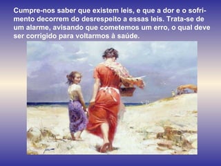 Cumpre-nos saber que existem leis, e que a dor e o sofri-mento decorrem do desrespeito a essas leis. Trata-se de um alarme, avisando que cometemos um erro, o qual deve ser corrigido para voltarmos à saúde.  