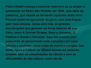 Pietro Ubaldi começa a escrever este livro ao se propor a apresentar na Rádio São Vicente, em 1958, uma série de palestras, que depois se tornaram capítulos deste livro. Procura assim se aproximar do povo, com uma lingua-gem mais simples. Deixa para trás, as grandes elucubrações que geraram os livros básicos da sua Obra, como A Grande Síntese, Deus e Universo, O Sistema e Queda e Salvação. Aqui ele procura uma comunhão de pensamento mais completa com seus leitores e ouvintes, numa união de mente e coração. Sua tarefa agora é traduzir as difíceis teorias em palavras simples, sem as complicações da ciência e sem as dificuldades da alta cultura, como ele diz. 