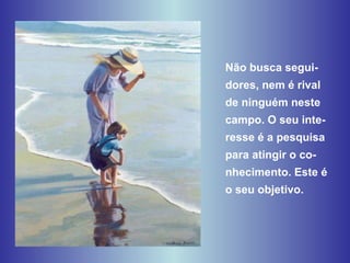 Não busca segui-dores, nem é rival de ninguém neste campo. O seu inte-resse é a pesquisa para atingir o co-nhecimento. Este é o seu objetivo. 