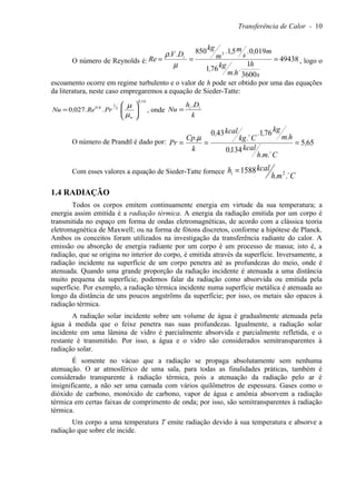Transferência de Calor - 10
O número de Reynolds é: 49438
3600
1
761
019051850 3
===
s
h
.
h.m
kg,
m,.
s
m,.
m
kg
D.V.
Re i
µ
ρ
, logo o
escoamento ocorre em regime turbulento e o valor de h pode ser obtido por uma das equações
da literatura, neste caso empregaremos a equação de Sieder-Tatte:
140
3
1
80
0270
,
w
,
.Pr.Re.,Nu 





=
µ
µ
, onde
k
Dh
Nu ii .
=
O número de Prandtl é dado por: 655
1340
761430
,
C.m.h
kcal,
h.m
kg,.
C.kg
kcal,
k
.Cp
Pr ===


µ
Com esses valores a equação de Sieder-Tatte fornece
Cmh
kcalhi 
..
1588 2=
1.4 RADIAÇÃO
Todos os corpos emitem continuamente energia em virtude da sua temperatura; a
energia assim emitida é a radiação térmica. A energia da radiação emitida por um corpo é
transmitida no espaço em forma de ondas eletromagnéticas, de acordo com a clássica teoria
eletromagnética de Maxwell; ou na forma de fótons discretos, conforme a hipótese de Planck.
Ambos os conceitos foram utilizados na investigação da transferência radiante do calor. A
emissão ou absorção de energia radiante por um corpo é um processo de massa; isto é, a
radiação, que se origina no interior do corpo, é emitida através da superfície. Inversamente, a
radiação incidente na superfície de um corpo penetra até as profundezas do meio, onde é
atenuada. Quando uma grande proporção da radiação incidente é atenuada a uma distância
muito pequena da superfície, podemos falar da radiação como absorvida ou emitida pela
superfície. Por exemplo, a radiação térmica incidente numa superfície metálica é atenuada ao
longo da distância de uns poucos angströms da superfície; por isso, os metais são opacos à
radiação térmica.
A radiação solar incidente sobre um volume de água é gradualmente atenuada pela
água à medida que o feixe penetra nas suas profundezas. Igualmente, a radiação solar
incidente em uma lâmina de vidro é parcialmente absorvida e parcialmente refletida, e o
restante é transmitido. Por isso, a água e o vidro são considerados semitransparentes à
radiação solar.
É somente no vácuo que a radiação se propaga absolutamente sem nenhuma
atenuação. O ar atmosférico de uma sala, para todas as finalidades práticas, também é
considerado transparente à radiação térmica, pois a atenuação da radiação pelo ar é
insignificante, a não ser uma camada com vários quilômetros de espessura. Gases como o
dióxido de carbono, monóxido de carbono, vapor de água e amônia absorvem a radiação
térmica em certas faixas de comprimento de onda; por isso, são semitransparentes à radiação
térmica.
Um corpo a uma temperatura T emite radiação devido à sua temperatura e absorve a
radiação que sobre ele incide.
 