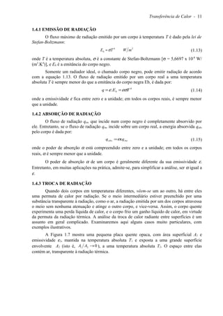 Transferência de Calor - 11
1.4.1 EMISSÃO DE RADIAÇÃO
O fluxo máximo de radiação emitido por um corpo à temperatura T é dado pela lei de
Stefan-Boltzmann:
24
mWTEb σ= (1.13)
onde T é a temperatura absoluta, σ é a constante de Stefan-Boltzmann [σ = 5,6697 x 10-8
W/
(m2
.K4
)], e Eb é a emitância do corpo negro.
Somente um radiador ideal, o chamado corpo negro, pode emitir radiação de acordo
com a equação 1.13. O fluxo de radiação emitido por um corpo real a uma temperatura
absoluta T é sempre menor do que a emitância do corpo negra Eb, é dada por:
4
. TEq b εσε == (1.14)
onde a emissividade ε fica entre zero e a unidade; em todos os corpos reais, é sempre menor
que a unidade.
1.4.2 ABSORÇÃO DE RADIAÇÃO
O fluxo de radiação qinc que incide num corpo negro é completamente absorvido por
ele. Entretanto, se o fluxo de radiação qinc incide sobre um corpo real, a energia absorvida qabs
pelo corpo é dada por:
incabs qq .α= (1.15)
onde o poder de absorção α está compreendido entre zero e a unidade; em todos os corpos
reais, α é sempre menor que a unidade.
O poder de absorção α de um corpo é geralmente diferente da sua emissividade ε.
Entretanto, em muitas aplicações na prática, admite-se, para simplificar a análise, ser α igual a
ε.
1.4.3 TROCA DE RADIAÇÃO
Quando dois corpos em temperaturas diferentes, vêem-se um ao outro, há entre eles
uma permuta de calor por radiação. Se o meio intermediário estiver preenchido por uma
substância transparente à radiação, como o ar, a radiação emitida por um dos corpos atravessa
o meio sem nenhuma atenuação e atinge o outro corpo, e vice-versa. Assim, o corpo quente
experimenta uma perda líquida de calor, e o corpo frio um ganho líquido de calor, em virtude
da permuta da radiação térmica. A análise da troca de calor radiante entre superfícies é um
assunto em geral complicado. Examinaremos aqui alguns casos muito particulares, com
exemplos ilustrativos.
A Figura 1.7 mostra uma pequena placa quente opaca, com área superficial A1 e
emissividade ε1, mantida na temperatura absoluta T1 e exposta a uma grande superfície
envolvente A2 (isto é, 021 →AA ), a uma temperatura absoluta T2. O espaço entre elas
contém ar, transparente à radiação térmica.
 