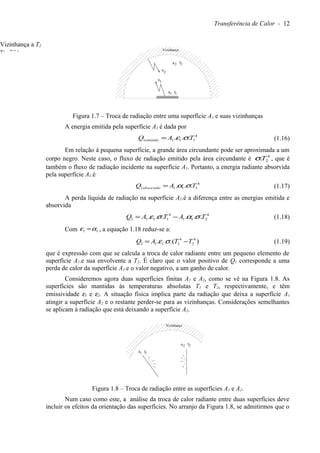 Transferência de Calor - 12
q
1
2
TA
q
TA2 2
1 1
Vizinhança
Figura 1.7 – Troca de radiação entre uma superfície A1 e suas vizinhanças
A energia emitida pela superfície A1 é dada por
4
1111 ... TAQ emitido σε= (1.16)
Em relação à pequena superfície, a grande área circundante pode ser aproximada a um
corpo negro. Neste caso, o fluxo de radiação emitido pela área circundante é 4
2.Tσ , que é
também o fluxo de radiação incidente na superfície A1. Portanto, a energia radiante absorvida
pela superfície A1.é
4
1111 ... TAQ absorvido σα= (1.17)
A perda líquida de radiação na superfície A1.é a diferença entre as energias emitida e
absorvida
4
211
4
1111 ...... TATAQ σασε −= (1.18)
Com 11 αε = , a equação 1.18 reduz-se a:
).(.. 4
2
4
1111 TTAQ −= σε (1.19)
que é expressão com que se calcula a troca de calor radiante entre um pequeno elemento de
superfície A1.e sua envolvente a T2. É claro que o valor positivo de Q1 corresponde a uma
perda de calor da superfície A1.e o valor negativo, a um ganho de calor.
Consideremos agora duas superfícies finitas A1 e A2, como se vê na Figura 1.8. As
superfícies são mantidas às temperaturas absolutas T1 e T2, respectivamente, e têm
emissividade ε1 e ε2. A situação física implica parte da radiação que deixa a superfície A1
atingir a superfície A2 e o restante perder-se para as vizinhanças. Considerações semelhantes
se aplicam à radiação que está deixando a superfície A2.
TA
TA2 2
1 1
Vizinhança
Figura 1.8 – Troca de radiação entre as superfícies A1 e A2.
Num caso como este, a análise da troca de calor radiante entre duas superfícies deve
incluir os efeitos da orientação das superfícies. No arranjo da Figura 1.8, se admitirmos que o
q2=σT2
4
Vizinhança a T2
 