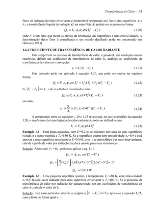 Transferência de Calor - 13
fluxo de radiação do meio envolvente é desprezível comparado aos fluxos das superfícies A1 e
A2, a transferência líquida de radiação Q1 na superfície A1 poderá ser expressa no forma:
).(... 4
2
4
11111 TTAFQ −= σε (1.20)
onde F1 é um fator que inclui os efeitos da orientação das superfícies e suas emissividades. A
determinação deste fator é complicada e um estudo detalhado pode ser encontrado em
Holman (1983)
1.4.4 COEFICIENTE DE TRANSFERÊNCIA DE CALOR RADIANTE
Para simplificar os cálculos de transferência de calor, é possível, sob condições muito
restritivas, definir um coeficiente de transferência de calor hr, análogo ao coeficiente de
transferência de calor por convecção.
)( 211 TThq r −= (1.21)
Este conceito pode ser aplicado à equação 1.20, que pode ser escrita na seguinte
forma;
))()(.(... 2121
2
2
2
11111 TTTTTTAFQ −++= σε (1.22)
Se [ ] 121 TTT <<− , este resultado é linearizado como
)(4.... 21
3
11111 TTTAFQ −≅ σε (1.23)
ou como
))(4...( 21
3
111
1
1
1 TTTF
A
Q
q −≅≡ σε (1.24)
A comparação entre as equações 1.20 e 1.23 revela que, no caso específico da equação
1.20, o coeficiente de transferência de calor radiante hr pode ser definido como
3
111 4... TFhr σε= (1.25)
Exemplo 1.6 – Uma placa aquecida, com D=0,2 m de diâmetro tem uma de suas superfícies
isolada e a outra mantida a Tw=550 K. Se a superfície quente tem emissividade εw=0,9 e está
exposta a uma superfície envolvente a Ts=300 K, e se o ar atmosférico é o meio interveniente,
calcule a perda de calor por radiação da placa quente para suas vizinhanças.
Solução: Admitindo 11 αε = , podemos aplicar a eq. 1.19
).(.. 44
swwww TTAQ −= σε
( ) ( )( )[ ] 84482
10)3)5,5(1067,59,02,0
4
×−×



= −π
wQ
WQw 5,134=
Exemplo 1.7 – Uma pequena superfície quente, à temperatura T1=430 K, com emissividade
ε1=0,8 dissipa calor radiante para uma superfície envolvente a T2=400 K. Se o processo de
transferência de calor por radiação for caracterizado por um coeficiente de transferência de
calor hr, calcule o valor de hr.
Solução: Este caso particular satisfaz a exigência [ ] 121 TTT <<− e aplica-se a equação 1.25,
com p fator de forma igual a 1.
 
